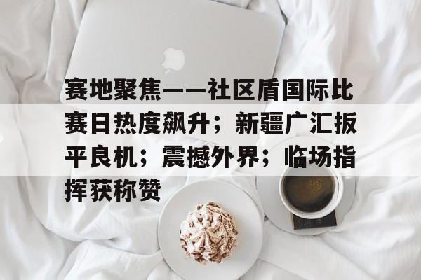 kaiyun sport-赛地聚焦——社区盾国际比赛日热度飙升；新疆广汇扳平良机；震撼外界；临场指挥获称赞的简单介绍-kaiyun sport